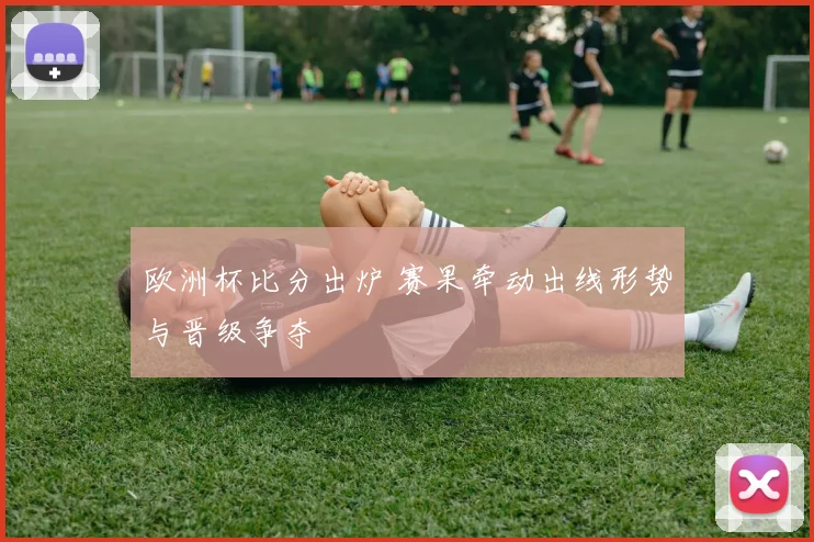 欧洲杯比分出炉 赛果牵动出线形势与晋级争夺