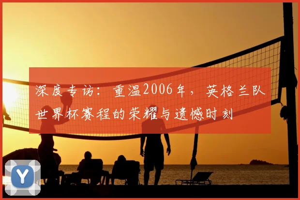 深度专访：重温2006年，英格兰队世界杯赛程的荣耀与遗憾时刻