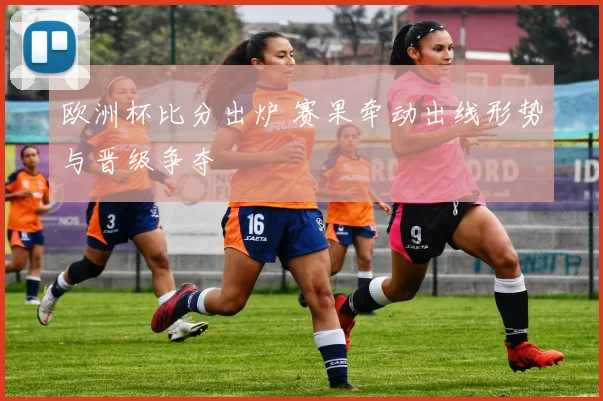 欧洲杯比分出炉 赛果牵动出线形势与晋级争夺