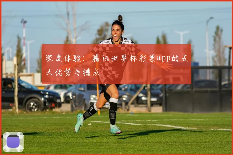 深度体验:腾讯世界杯彩票app的五大优势与槽点