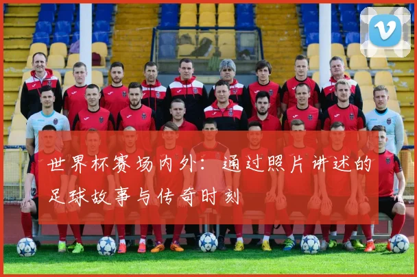 世界杯赛场内外：通过照片讲述的足球故事与传奇时刻