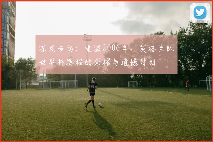 深度专访：重温2006年，英格兰队世界杯赛程的荣耀与遗憾时刻