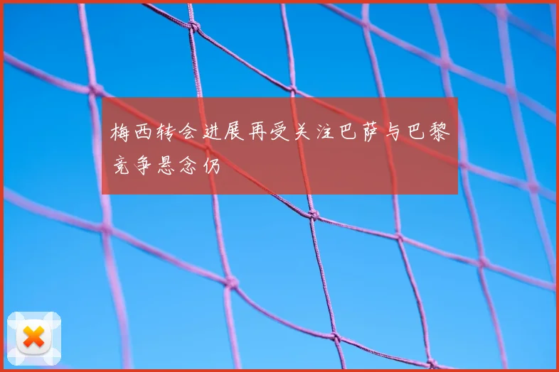梅西转会进展再受关注巴萨与巴黎竞争悬念仍