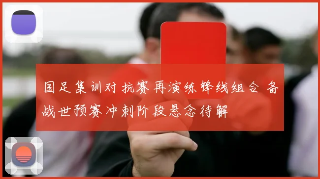 国足集训对抗赛再演练锋线组合 备战世预赛冲刺阶段悬念待解