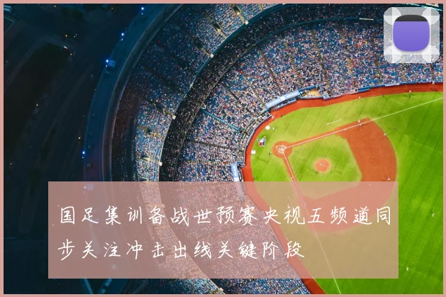 国足集训备战世预赛央视五频道同步关注冲击出线关键阶段