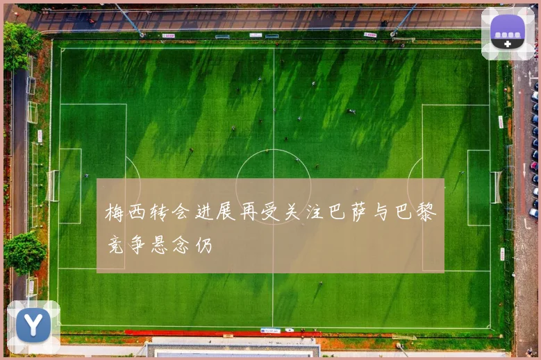 梅西转会进展再受关注巴萨与巴黎竞争悬念仍