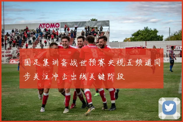 国足集训备战世预赛央视五频道同步关注冲击出线关键阶段