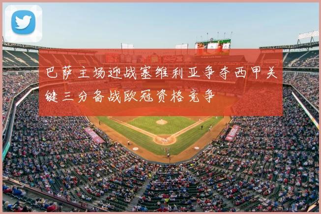 巴萨主场迎战塞维利亚争夺西甲关键三分备战欧冠资格竞争