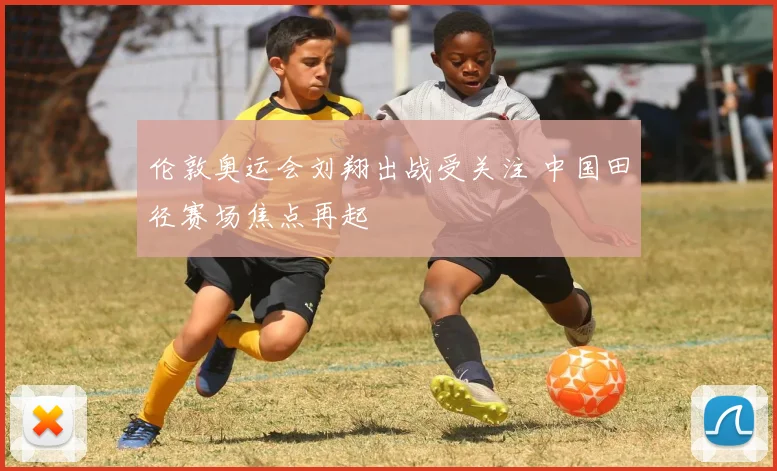 伦敦奥运会刘翔出战受关注 中国田径赛场焦点再起