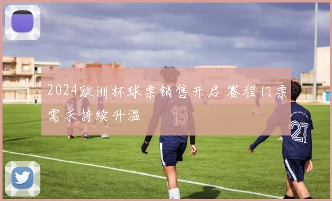 2024欧洲杯球票销售开启 赛程门票需求持续升温