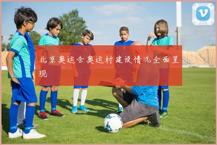 北京奥运会奥运村建设情况全面呈现