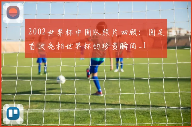 2002世界杯中国队照片回顾：国足首次亮相世界杯的珍贵瞬间_1