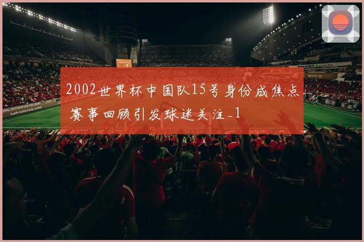 2002世界杯中国队15号身份成焦点 赛事回顾引发球迷关注_1