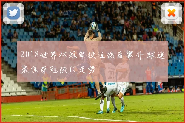 2018世界杯冠军投注热度攀升 球迷聚焦夺冠热门走势