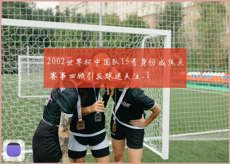 2002世界杯中国队15号身份成焦点 赛事回顾引发球迷关注_1